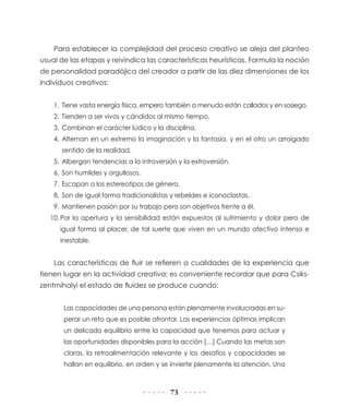 73
Para establecer la complejidad del proceso creativo se aleja del planteo
usual de las etapas y reivindica las características heurísticas. Formula la noción
de personalidad paradójica del creador a partir de las diez dimensiones de los
individuos creativos:
1.	Tiene vasta energía física, empero también a menudo están callados y en sosiego.
2.	Tienden a ser vivos y cándidos al mismo tiempo.
3.	Combinan el carácter lúdico y la disciplina.
4.	Alternan en un extremo la imaginación y la fantasía, y en el otro un arraigado
sentido de la realidad.
5.	Albergan tendencias a la introversión y la extroversión.
6.	Son humildes y orgullosos.
7.	Escapan a los estereotipos de género.
8.	Son de igual forma tradicionalistas y rebeldes e iconoclastas.
9.	Mantienen pasión por su trabajo pero son objetivos frente a él.
10.	Por la apertura y la sensibilidad están expuestos al sufrimiento y dolor pero de
igual forma al placer, de tal suerte que viven en un mundo afectivo intenso e
inestable.
Las características de fluir se refieren a cualidades de la experiencia que
tienen lugar en la actividad creativa; es conveniente recordar que para Csiks-
zentmihalyi el estado de fluidez se produce cuando:
Las capacidades de una persona están plenamente involucradas en su-
perar un reto que es posible afrontar. Las experiencias óptimas implican
un delicado equilibrio entre la capacidad que tenemos para actuar y
las oportunidades disponibles para la acción […] Cuando las metas son
claras, la retroalimentación relevante y los desafíos y capacidades se
hallan en equilibrio, en orden y se invierte plenamente la atención. Una
 