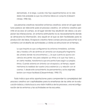 75
demostrado. A la larga, cuando más flujo experimentamos en la vida
diaria más probable es que nos sintamos felices en conjunto (Csikszent-
mihalyi, 1998:152).
Las personas creativas necesitan entornos creativos; estar en el lugar opor-
tuno parece ser relevante para el proceso creativo. Un entorno creativo per-
mite el acceso al campo, es el lugar donde hay ebullición de ideas y se pro-
pician las interacciones. Un entorno estimulante no es necesariamente donde
se almacena la información, sino aquél en el que se dan facilidades para la
producción de ideas. El espacio creativo tiene consecuencias para el fluir si se
combina con el diseño de actividades y si éstas se estructuran en el tiempo.
Lo que importa es que configuremos los entornos inmediatos, activida-
des y horarios a fin de sentirnos en armonía con el pequeño fragmento
de universo donde nos encontramos […] lo que cuenta es que la con-
ciencia encuentre vías para adaptar sus ritmos a lo que hay fuera y,
en cierta medida, transforme lo que encuentra fuera según sus propios
ritmos. Cuando estamos en sintonía con el espacio y el tiempo, experi-
mentamos la realidad de nuestra única existencia y su relación con el
cosmos. Y, desde este conocimiento, los pensamientos y actos originales
brotan con mayor facilidad (Csikszentmihalyi, 1998:177).
Todo indica que estas aportaciones para comprender la complejidad del
proceso creativo son capitalizables para la enseñanza de las artes en la edu-
cación básica, si ésta busca una visión holística de los procesos, una reconfigu-
ración de los entornos y las actividades en las escuelas.
 