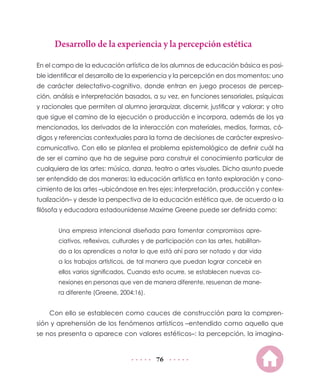 76
Desarrollo de la experiencia y la percepción estética
En el campo de la educación artística de los alumnos de educación básica es posi-
ble identificar el desarrollo de la experiencia y la percepción en dos momentos: uno
de carácter delectativo-cognitivo, donde entran en juego procesos de percep-
ción, análisis e interpretación basados, a su vez, en funciones sensoriales, psíquicas
y racionales que permiten al alumno jerarquizar, discernir, justificar y valorar; y otro
que sigue el camino de la ejecución o producción e incorpora, además de los ya
mencionados, los derivados de la interacción con materiales, medios, formas, có-
digos y referencias contextuales para la toma de decisiones de carácter expresivo-
comunicativo. Con ello se plantea el problema epistemológico de definir cuál ha
de ser el camino que ha de seguirse para construir el conocimiento particular de
cualquiera de las artes: música, danza, teatro o artes visuales. Dicho asunto puede
ser entendido de dos maneras: la educación artística en tanto exploración y cono-
cimiento de las artes –ubicándose en tres ejes: interpretación, producción y contex-
tualización– y desde la perspectiva de la educación estética que, de acuerdo a la
filósofa y educadora estadounidense Maxime Greene puede ser definida como:
Una empresa intencional diseñada para fomentar compromisos apre-
ciativos, reflexivos, culturales y de participación con las artes, habilitan-
do a los aprendices a notar lo que está ahí para ser notado y dar vida
a los trabajos artísticos, de tal manera que puedan lograr concebir en
ellos varios significados. Cuando esto ocurre, se establecen nuevas co-
nexiones en personas que ven de manera diferente, resuenan de mane-
ra diferente (Greene, 2004:16).
Con ello se establecen como cauces de construcción para la compren-
sión y aprehensión de los fenómenos artísticos –entendido como aquello que
se nos presenta o aparece con valores estéticos–: la percepción, la imagina-
 