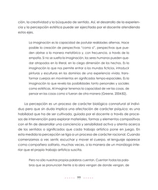 77
ción, la creatividad y la búsqueda de sentido. Así, el desarrollo de la experien-
cia y la percepción estética puede ser ejercitado por el docente atendiendo
estos ejes.
La imaginación es la capacidad de postular realidades alternas. Hace
posible la creación de perspectivas “como si”, perspectivas que pue-
den abrirse a la manera metafórica y, con frecuencia, a través de la
empatía. Si no se suelta la imaginación, los seres humanos pueden que-
dar atrapados en lo literal, en la ciega dimensión de los hechos. Es la
imaginación lo que nos permite entrar a los mundos ficticios, introducir
pinturas y esculturas en los dominios de una experiencia vivida, trans-
formar cuerpos en movimientos en significados tempo-espaciales. Es la
imaginación la que revela las posibilidades tanto personales y sociales
como estéticas. Al imaginar tenemos la capacidad de ver las cosas, de
pensar en las cosas como si fueran de otra manera (Greene, 2004:82).
La percepción es un proceso de carácter biológico connatural al indivi-
duo pero que sin duda implica una afectación de carácter psíquico; es una
habilidad que ha de ser cultivada, guiada por el docente a través de proce-
sos de intervención para explorar materiales, formas y elementos compositivos
con el fin de desarrollar una conciencia y sensibilidad activa y atenta acerca
de los sentidos o significados que cada trabajo artístico pone en juego. En
esta medida la percepción se liga a un proceso de carácter racional. Cuando
comenzamos a ver, sentir, escuchar y mover el cuerpo, el lenguaje aparece
como compañero solitario, muchas veces, a la manera de un monólogo inte-
rior que el propio trabajo artístico suscita.
Pero no sólo nuestras propias palabras cuentan. Cuentan todas las pala-
bras que se pronuncian frente a la obra vengan de donde vengan, de
 