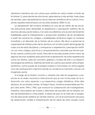 79
viéndonos miembros de una cultura que cambia en varios niveles a través de
la historia. O, para decirlo de otra forma, aprendemos a dar sentido, toda clase
de sentidos, pero apropiándonos de los sistemas simbólicos de la cultura, inclu-
yendo aquellos relacionados con las artes (Greene, 2004:15-16).
La apropiación del universo simbólico es una de las metas de las accio-
nes educativas para desarrollar la experiencia y percepción estética de los
alumnos de educación básica. Con esto nos referimos a la acción de fomentar
habilidades para la interpretación y producción simbólica de los estudiantes
a partir de conocer los códigos y posibilidades sintácticas según el contexto
inmediato y el derivado de la historia de la cultura. Ello lleva a potenciar la
capacidad de interlocución de los alumnos con el arte a partir del lenguaje de
cada una de estas disciplinas, y enriquecer su experiencia y percepción estéti-
ca con otros códigos, prácticas y comportamientos culturales que forman par-
te de nuestra construcción social. Para ello la escuela puede echar mano de
algunos recursos auxiliares para promover la generación de estas experiencias
como son teatros, salas de concierto, galerías y museos de arte y sus respecti-
vos programas artísticos. Además de tener en cuenta que existen otros empla-
zamientos, como puede ser la propia ciudad o comunidad, en tanto lugares
vivos de participación colectiva donde se condensa la memoria cultural y el
imaginario social.
A lo largo de la historia, muchos y variados han sido los programas y pro-
yectos en el orden nacional e internacional que se han involucrado en la in-
teracción con estos espacios y sus respectivas cargas simbólicas. Entre ellos
destaca, en los Estados Unidos, el Project Muse, iniciativa emprendida por Pro-
ject Zero entre 1994 y 1996, que involucró la colaboración de investigadores,
maestros, educadores de museos y directores de escuelas de los Estados Uni-
dos de Norteamérica y otros países. A pesar de que no se trata de un progra-
ma de educación estética en sentido estricto, con él se promueven procesos
de observación, análisis e interpretación de las obras de artes visuales como
 