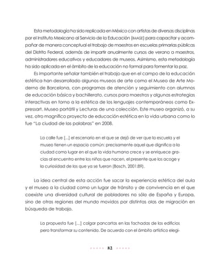 82
Esta metodología ha sido replicada en México con artistas de diversas disciplinas
por el Instituto Mexicano al Servicio de la Educación (IMASE) para capacitar y acom-
pañar de manera conceptual el trabajo de maestros en escuelas primarias públicas
del Distrito Federal, además de impartir anualmente cursos de verano a maestros,
administradores educativos y educadores de museos. Asimismo, esta metodología
ha sido aplicada en el ámbito de la educación no formal para fomentar la paz.
Es importante señalar también el trabajo que en el campo de la educación
estética han desarrollado algunos museos de arte como el Museo de Arte Mo-
derno de Barcelona, con programas de atención y seguimiento con alumnos
de educación básica y bachillerato, cursos para maestros y algunas estrategias
interactivas en torno a la estética de los lenguajes contemporáneos como Ex-
pressart. Museo portátil y Lecturas de una colección. Este museo organizó, a su
vez, otro magnífico proyecto de educación estética en la vida urbana como lo
fue “La ciudad de las palabras” en 2008.
La calle fue [...] el escenario en el que se dejó de ver que la escuela y el
museo tienen un espacio común: precisamente aquel que dignifica a la
ciudad como lugar en el que la vida humana crece y se enriquece gra-
cias al encuentro entre los niños que nacen, el presente que los acoge y
la curiosidad de los que ya se fueron (Bosch, 2001:89).
La idea central de esta acción fue sacar la experiencia estética del aula
y el museo a la ciudad como un lugar de tránsito y de convivencia en el que
coexiste una diversidad cultural de pobladores no sólo de España y Europa,
sino de otras regiones del mundo movidos por distintas olas de migración en
búsqueda de trabajo.
La propuesta fue […] colgar pancartas en las fachadas de los edificios
pero transformar su contenido. De acuerdo con el ámbito artístico elegi-
 