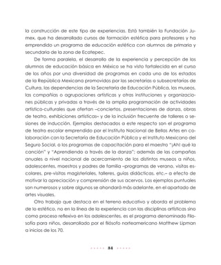 84
la construcción de este tipo de experiencias. Está también la Fundación Ju-
mex, que ha desarrollado cursos de formación estética para profesores y ha
emprendido un programa de educación estética con alumnos de primaria y
secundaria de la zona de Ecatepec.
De forma paralela, el desarrollo de la experiencia y percepción de los
alumnos de educación básica en México se ha visto fortalecida en el curso
de los años por una diversidad de programas en cada uno de los estados
de la República Mexicana promovidos por las secretarías o subsecretarías de
Cultura, las dependencias de la Secretaría de Educación Pública, los museos,
las compañías o agrupaciones artísticas y otras instituciones y organizacio-
nes públicas y privadas a través de la amplia programación de actividades
artístico-culturales que ofertan –conciertos, presentaciones de danza, obras
de teatro, exhibiciones artísticas– y de la inclusión frecuente de talleres o se-
siones de inducción. Ejemplos destacados a este respecto son el programa
de teatro escolar emprendido por el Instituto Nacional de Bellas Artes en co-
laboración con la Secretaría de Educación Pública y el Instituto Mexicano del
Seguro Social, o los programas de capacitación para el maestro “¡Ah! qué la
canción” y “Aprendiendo a través de la danza”; además de las campañas
anuales a nivel nacional de acercamiento de los distintos museos a niños,
adolescentes, maestros y padres de familia –programas de verano, visitas es-
colares, pre-visitas magisteriales, talleres, guías didácticas, etc.– a efecto de
motivar la apreciación y comprensión de sus acervos. Los ejemplos puntuales
son numerosos y sobre algunos se ahondará más adelante, en el apartado de
artes visuales.
Otro trabajo que destaca en el terreno educativo y aborda el problema
de lo estético, no en la línea de la experiencia con las disciplinas artísticas sino
como proceso reflexivo en los adolescentes, es el programa denominado Filo-
sofía para niños, desarrollado por el filósofo norteamericano Matthew Lipman
a inicios de los 70.
 