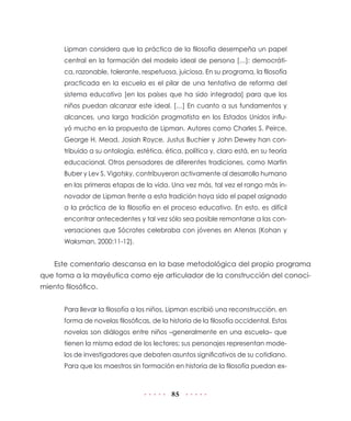 85
Lipman considera que la práctica de la filosofía desempeña un papel
central en la formación del modelo ideal de persona […]: democráti-
ca, razonable, tolerante, respetuosa, juiciosa. En su programa, la filosofía
practicada en la escuela es el pilar de una tentativa de reforma del
sistema educativo [en los países que ha sido integrada] para que los
niños puedan alcanzar este ideal. […] En cuanto a sus fundamentos y
alcances, una larga tradición pragmatista en los Estados Unidos influ-
yó mucho en la propuesta de Lipman. Autores como Charles S. Peirce,
George H. Mead, Josiah Royce, Justus Buchier y John Dewey han con-
tribuido a su ontología, estética, ética, política y, claro está, en su teoría
educacional. Otros pensadores de diferentes tradiciones, como Martin
Buber y Lev S. Vigotsky, contribuyeron activamente al desarrollo humano
en las primeras etapas de la vida. Una vez más, tal vez el rango más in-
novador de Lipman frente a esta tradición haya sido el papel asignado
a la práctica de la filosofía en el proceso educativo. En esto, es difícil
encontrar antecedentes y tal vez sólo sea posible remontarse a las con-
versaciones que Sócrates celebraba con jóvenes en Atenas (Kohan y
Waksman, 2000:11-12).
Este comentario descansa en la base metodológica del propio programa
que toma a la mayéutica como eje articulador de la construcción del conoci-
miento filosófico.
Para llevar la filosofía a los niños, Lipman escribió una reconstrucción, en
forma de novelas filosóficas, de la historia de la filosofía occidental. Estas
novelas son diálogos entre niños –generalmente en una escuela– que
tienen la misma edad de los lectores; sus personajes representan mode-
los de investigadores que debaten asuntos significativos de su cotidiano.
Para que los maestros sin formación en historia de la filosofía puedan ex-
 