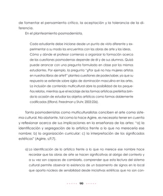 90
de fomentar el pensamiento crítico, la aceptación y la tolerancia de la di-
ferencia.
En el planteamiento posmodernista,
Cada estudiante debe iniciarse desde un punto de vista diferente y ex-
perimentar a su modo los encuentros con las obras de arte y las ideas.
Cómo y dónde el profesor comienza a organizar la formación acerca
de las cuestiones posmodernas depende de él y de sus alumnos. Quizá
puede arrancar con una pregunta formulada en clase por los mismos
estudiantes. Por ejemplo, la pregunta “¿Por qué no hay mujeres artistas
en nuestros libros de arte?” plantea cuestiones de poder/saber, ya que su
respuesta se extiende sobre siglos de dominación masculina en las artes.
La inclusión de contenido multicultural abre la posibilidad de los peque-
ños relatos, mientras que el reciclaje de las formas artísticas pretéritas brin-
da la ocasión de estudiar los objetos artísticos como formas doblemente
codificadas (Efland, Freedman y Stuhr, 2003:226).
Tanto posmodernistas como multiculturalistas conciben el arte como siste-
ma cultural. No obstante, tal como lo hace Agirre, es necesario tener en cuenta
y reflexionar acerca de sus implicaciones en la enseñanza de las artes: “a) la
identificación y segregación de lo artístico frente a lo que no merecería ese
nombre; b) la organización curricular; c) la interpretación de los significados
estéticos” (Agirre, s/f:7).
a)	La identificación de lo artístico frente a lo que no merece ese nombre hace
recordar que las obras de arte se hacen significativas al abrigo del contexto y
a su vez son capaces de cambiarlo, comprender que esta lectura del sistema
cultural permite observar la existencia de un basamento de signos en lo local
que aporta núcleos de sensibilidad desde iniciativas estéticas que no son con-
 