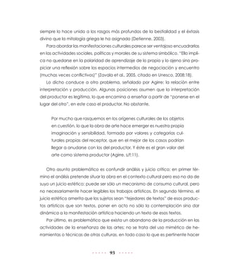 93
siempre lo hace unido a los rasgos más profundos de la bestialidad y el éxtasis
divino que la mitología griega le ha asignado (Detienne, 2003).
Para abordar las manifestaciones culturales parece ser ventajoso encuadrarlas
en las actividades sociales, políticas y morales de su sistema simbólico. “Ello impli-
ca no quedarse en la polaridad de aprendizaje de lo propio y lo ajeno sino pro-
piciar una reflexión sobre los espacios intermedios de negociación y encuentro
(muchas veces conflictivos)” (Zavala et al., 2005, citado en Unesco, 2008:18).
Lo dicho conduce a otro problema, señalado por Agirre: la relación entre
interpretación y producción. Algunas posiciones asumen que la interpretación
del productor es legítima, lo que encamina a enseñar a partir de “ponerse en el
lugar del otro”, en este caso el productor. No obstante,
Por mucho que rasquemos en los orígenes culturales de los objetos
en cuestión, lo que la obra de arte hace emerger es nuestra propia
imaginación y sensibilidad, formada por valores y categorías cul-
turales propias del receptor, que en el mejor de los casos podrían
llegar a anudarse con los del productor. Y éste es el gran valor del
arte como sistema productor (Agirre, s/f:11).
Otro asunto problemático es confundir análisis y juicio crítico; en primer tér-
mino el análisis pretende situar la obra en el contexto cultural pero eso no da de
suyo un juicio estético; puede ser sólo un mecanismo de consumo cultural, pero
no necesariamente hacer legibles los trabajos artísticos. En segundo término, el
juicio estético amerita que los sujetos sean “tejedores de textos” de esos produc-
tos artísticos que son textos, poner en acto no sólo la contemplación sino dar
dinámica a la manifestación artística haciendo un texto de esos textos.
Por último, es problemático que exista un abandono de la producción en las
actividades de la enseñanza de las artes; no se trata del uso mimético de he-
rramientas o técnicas de otras culturas, en todo caso lo que es pertinente hacer
 