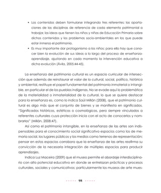 98
•	 Los contenidos deben formularse integrando tres referentes: las aporta-
ciones de las disciplinas de referencia de cada elemento patrimonial a
trabajar, las ideas que tienen los niños y niñas de Educación Primaria sobre
dichos contenidos y los problemas socio-ambientales en los que puede
estar inmerso el patrimonio.
•	 Es muy importante dar protagonismo a los niños; para ello hay que cono-
cer bien la evolución de sus ideas a lo largo del proceso de enseñanza-
aprendizaje, ajustando en cada momento la intervención educativa a
dicha evolución (Ávila, 2005:44-45).
La enseñanza del patrimonio cultural es un espacio curricular de intersec-
ción que además de reinstaurar el valor de lo cultural, social, político, histórico
y ambiental, restituye el papel fundamental del patrimonio inmaterial o intangi-
ble, en particular el de los pueblos indígenas. No se evade aquí lo problemático
de la materialidad o inmaterialidad de lo cultural, lo que se quiere destacar
para la enseñanza es, como lo indica Saúl Millán (2008), que el patrimonio cul-
tural es algo más que el conjunto de bienes y se manifiesta en significados.
“Significados históricos, estéticos o cosmológicos, pero siempre vinculados a
referentes culturales cuya protección inicia con el acto de conocerlos y nom-
brarlos” (Millán, 2008:47).
Así como el patrimonio intangible, en la enseñanza de las artes son indis-
pensables para el conocimiento social significativo espacios como los de me-
moria social, los lugares públicos y los medios como terrenos de representación;
pensar en estos espacios corrobora que la enseñanza de las artes reafirma su
convicción de la necesaria integración de múltiples espacios para producir
aprendizajes.
Indica Luz Maceira (2009) que el museo permite el abordaje interdisciplina-
rio con alto potencial educativo en donde se entrelazan prácticas y procesos
culturales, sociales y comunicativos; particularmente los museos de arte mues-
 