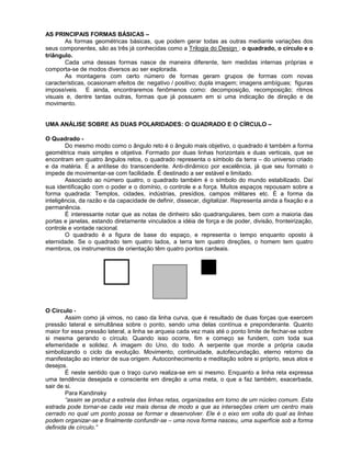 AS PRINCIPAIS FORMAS BÁSICAS –
As formas geométricas básicas, que podem gerar todas as outras mediante variações dos
seus componentes, são as três já conhecidas como a Trilogia do Design : o quadrado, o círculo e o
triângulo.
Cada uma dessas formas nasce de maneira diferente, tem medidas internas próprias e
comporta-se de modos diversos ao ser explorada.
As montagens com certo número de formas geram grupos de formas com novas
características, ocasionam efeitos de: negativo / positivo; dupla imagem; imagens ambíguas; figuras
impossíveis. E ainda, encontraremos fenômenos como: decomposição, recomposição; ritmos
visuais e, dentre tantas outras, formas que já possuem em si uma indicação de direção e de
movimento.
UMA ANÁLISE SOBRE AS DUAS POLARIDADES: O QUADRADO E O CÍRCULO –
O Quadrado -
Do mesmo modo como o ângulo reto é o ângulo mais objetivo, o quadrado é também a forma
geométrica mais simples e objetiva. Formado por duas linhas horizontais e duas verticais, que se
encontram em quatro ângulos retos, o quadrado representa o símbolo da terra – do universo criado
e da matéria. É a antítese do transcendente. Anti-dinâmico por excelência, já que seu formato o
impede de movimentar-se com facilidade. É destinado a ser estável e limitado.
Associado ao número quatro, o quadrado também é o símbolo do mundo estabilizado. Daí
sua identificação com o poder e o domínio, o controle e a força. Muitos espaços repousam sobre a
forma quadrada: Templos, cidades, indústrias, presídios, campos militares etc. É a forma da
inteligência, da razão e da capacidade de definir, dissecar, digitalizar. Representa ainda a fixação e a
permanência.
É interessante notar que as notas de dinheiro são quadrangulares, bem com a maioria das
portas e janelas, estando diretamente vinculados a idéia de força e de poder, divisão, fronteirização,
controle e vontade racional.
O quadrado é a figura de base do espaço, e representa o tempo enquanto oposto à
eternidade. Se o quadrado tem quatro lados, a terra tem quatro direções, o homem tem quatro
membros, os instrumentos de orientação têm quatro pontos cardeais.
O Círculo -
Assim como já vimos, no caso da linha curva, que é resultado de duas forças que exercem
pressão lateral e simultânea sobre o ponto, sendo uma delas contínua e preponderante. Quanto
maior for essa pressão lateral, a linha se arqueia cada vez mais até o ponto limite de fechar-se sobre
si mesma gerando o círculo. Quando isso ocorre, fim e começo se fundem, com toda sua
efemeridade e solidez. A imagem do Uno, do todo. A serpente que morde a própria cauda
simbolizando o ciclo da evolução. Movimento, continuidade, autofecundação, eterno retorno da
manifestação ao interior de sua origem. Autoconhecimento e meditação sobre si próprio, seus atos e
desejos.
É neste sentido que o traço curvo realiza-se em si mesmo. Enquanto a linha reta expressa
uma tendência desejada e consciente em direção a uma meta, o que a faz também, exacerbada,
sair de si.
Para Kandinsky
“assim se produz a estrela das linhas retas, organizadas em torno de um núcleo comum. Esta
estrada pode tornar-se cada vez mais densa de modo a que as interseções criem um centro mais
cerrado no qual um ponto possa se formar e desenvolver. Ele é o eixo em volta do qual as linhas
podem organizar-se e finalmente confundir-se – uma nova forma nasceu, uma superfície sob a forma
definida de círculo.”
 