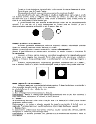 Ou seja, o círculo é resultante da densificação total do campo de rotação da estrela de linhas.
Como diz uma frase de Francis Picabia:
“Nossa cabeça é redonda para permitir aos pensamentos, mudar de direção”.
Seria cansativo levantar aqui a infinidade de estudos e citações sobre a presença do círculo
nas diversas culturas, como os indígenas das Américas, os hebreus, os celtas, etc. Mas vale
ressaltar ainda que na tradição islâmica a forma circular é considerada como a mais perfeita de
todas. É por isso que seus poetas afirmam que:
“o círculo formado pela boca aberta é a mais bela das formas, por ser ela completamente
redonda. É por ela que sai o verbo, indispensável ao homem para ser humano, já que é
desprogramado e precisa se re-descobrir no ato de saber e fazer ser.”
FORMAS POSITIVAS E NEGATIVAS -
A forma é geralmente apresentada como que ocupando o espaço, mas também pode ser
vista como um espaço vazio circundado por espaço ocupado.
Quando é preenchida como ocupando um espaço, a chamamos forma positiva.
Quando é preenchida como um espaço vazio, circundado por espaço ocupado, a chamamos de
forma negativa.
No design em branco e preto, tendemos a considerar o preto como forma positiva (ocupada)
e o branco como negativa (não ocupada). Porém, tais conceitos não são sempre verdadeiros.
Quando as formas do design se interpenetram ou se intersecionam não mais se distingue negativo e
positivo.
As formas, sejam positivas ou negativas são, geralmente entendidas como um FORMATO,
que se encontra sobre um FUNDO. Em casos ambíguos a relação figura-fundo pode ser reversível.
INTER – RELAÇÃO ENTRE FORMAS -
As formas podem ser organizadas de infinitas maneiras. E dependendo dessa organização, o
efeito espacial é alterado, criando, assim, novos resultados.
As principais formas de inter – relação são oito:
a - Separação –
As duas formas permanecem separadas uma da outra.
Efeito Espacial - Ambas as formas podem parecer eqüidistantes do olhar ou uma mais próxima e a
outra mais distante, dependendo do tamanho ou da cor aplicada.
b - Contato –
Se aproximarmos as duas formas, estas começam a se tocar. O espaço contínuo que as mantém
separadas é então rompido.
Efeito espacial – No contato, a situação espacial das duas formas também é flexível, como na
separação. A cor desempenha um papel importante na determinação da situação espacial.
c - Superposição -
Se aproximarmos ainda mais as duas formas, uma cruza a outra e parece estar sobre ela, cobrindo
uma porção da forma que parece estar por baixo.
Efeito espacial – É evidente que neste caso, percebe-se que uma forma se encontra na frente ou
sobre a outra.
 