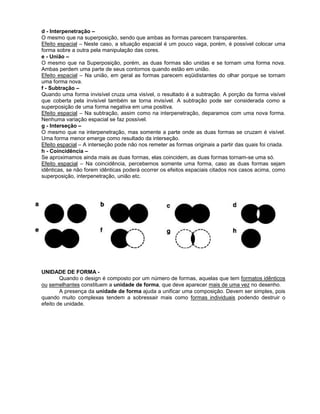d - Interpenetração –
O mesmo que na superposição, sendo que ambas as formas parecem transparentes.
Efeito espacial – Neste caso, a situação espacial é um pouco vaga, porém, é possível colocar uma
forma sobre a outra pela manipulação das cores.
e - União –
O mesmo que na Superposição, porém, as duas formas são unidas e se tornam uma forma nova.
Ambas perdem uma parte de seus contornos quando estão em união.
Efeito espacial – Na união, em geral as formas parecem eqüidistantes do olhar porque se tornam
uma forma nova.
f - Subtração –
Quando uma forma invisível cruza uma visível, o resultado é a subtração. A porção da forma visível
que coberta pela invisível também se torna invisível. A subtração pode ser considerada como a
superposição de uma forma negativa em uma positiva.
Efeito espacial – Na subtração, assim como na interpenetração, deparamos com uma nova forma.
Nenhuma variação espacial se faz possível.
g - Interseção –
O mesmo que na interpenetração, mas somente a parte onde as duas formas se cruzam é visível.
Uma forma menor emerge como resultado da interseção.
Efeito espacial – A interseção pode não nos remeter as formas originais a partir das quais foi criada.
h - Coincidência –
Se aproximamos ainda mais as duas formas, elas coincidem, as duas formas tornam-se uma só.
Efeito espacial – Na coincidência, percebemos somente uma forma, caso as duas formas sejam
idênticas, se não forem idênticas poderá ocorrer os efeitos espaciais citados nos casos acima, como
superposição, interpenetração, união etc.
UNIDADE DE FORMA -
Quando o design é composto por um número de formas, aquelas que tem formatos idênticos
ou semelhantes constituem a unidade de forma, que deve aparecer mais de uma vez no desenho.
A presença da unidade de forma ajuda a unificar uma composição. Devem ser simples, pois
quando muito complexas tendem a sobressair mais como formas individuais podendo destruir o
efeito de unidade.
 