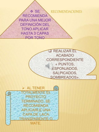  SE 
RECOMIENDA 
PARA UNA MEJOR 
DEFINICIÓN DEL 
TONO APLICAR 
HASTA 3 CAPAS 
POR TONO 
 REALIZAR EL 
ACABADO 
CORRESPONDIENTE 
« PUNTOS, 
ESPONJADOS, 
SALPICADOS, 
SOMBREADOS». 
 AL TENER 
TOTALMENTE EL 
PROYECTO 
TERMINADO, SE 
RECOMIENDA 
APLICARLE UNA 
CAPA DE LACA 
TRANSPARENTE O 
MATE. 
RECOMENDACIONES 
 
