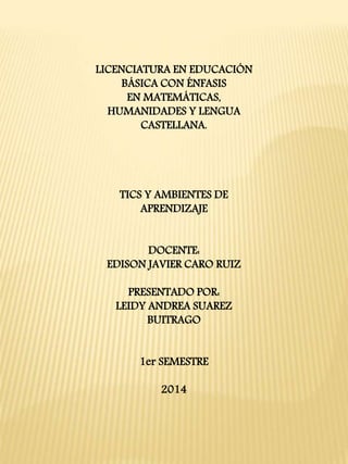 LICENCIATURA EN EDUCACIÓN 
BÁSICA CON ÉNFASIS 
EN MATEMÁTICAS, 
HUMANIDADES Y LENGUA 
CASTELLANA. 
TICS Y AMBIENTES DE 
APRENDIZAJE 
DOCENTE: 
EDISON JAVIER CARO RUIZ 
PRESENTADO POR: 
LEIDY ANDREA SUAREZ 
BUITRAGO 
1er SEMESTRE 
2014 
 