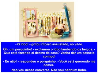 - O lobo! - gritou Cícero assustado, ao vê-lo. Oh, um porquinho! - exclamou o lobo lambendo os beiços. - Que está fazendo aí dentro de casa? Venha dar um passeio comigo! - Eu não! - respondeu o porquinho. - Você está querendo me comer.  Não vou nessa conversa. Não sou nenhum bobo. 