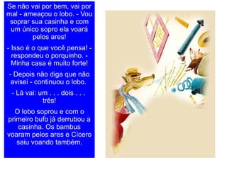 Se não vai por bem, vai por mal - ameaçou o lobo. - Vou soprar sua casinha e com um único sopro ela voará pelos ares! - Isso é o que você pensa! - respondeu o porquinho. - Minha casa é muito forte! - Depois não diga que não avisei - continuou o lobo.  - Lá vai: um . . . dois . . .  três! O lobo soprou e com o primeiro bufo já derrubou a casinha. Os bambus voaram pelos ares e Cícero saiu voando também. 