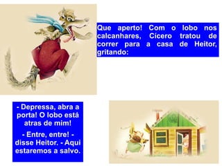 Que aperto! Com o lobo nos calcanhares, Cícero tratou de correr para a casa de Heitor, gritando: - Depressa, abra a porta! O lobo está atras de mim! - Entre, entre! - disse Heitor. - Aqui estaremos a salvo. 