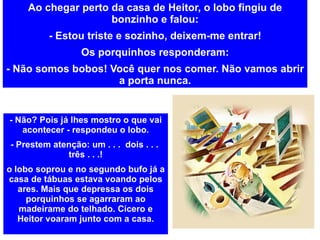 Ao chegar perto da casa de Heitor, o lobo fingiu de bonzinho e falou: - Estou triste e sozinho, deixem-me entrar! Os porquinhos responderam: - Não somos bobos! Você quer nos comer. Não vamos abrir a porta nunca. - Não? Pois já lhes mostro o que vai acontecer - respondeu o lobo. - Prestem atenção: um . . .  dois . . .  três . . .! o lobo soprou e no segundo bufo já a casa de tábuas estava voando pelos ares. Mais que depressa os dois porquinhos se agarraram ao madeirame do telhado. Cícero e Heitor voaram junto com a casa. 