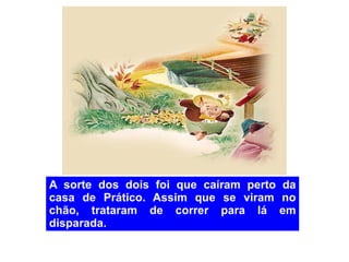 A sorte dos dois foi que caíram perto da casa de Prático. Assim que se viram no chão, trataram de correr para lá em disparada. 