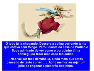 O lobo já ia chegando. Descera a colina correndo tanto que estava sem fôlego. Parou diante da casa de Prático e ficou admirado de ver como o porquinho tinha conseguido fazer uma casa tão sólida. - Não vai ser fácil derrubá-la, ainda mais que estou cansado de tanto correr . . .  Acho melhor arranjar um jeito de enganar esses três bobinhos. 