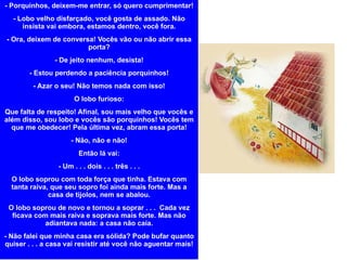 - Porquinhos, deixem-me entrar, só quero cumprimentar! - Lobo velho disfarçado, você gosta de assado. Não insista vai embora, estamos dentro, você fora. - Ora, deixem de conversa! Vocês vão ou não abrir essa porta? - De jeito nenhum, desista! - Estou perdendo a paciência porquinhos! - Azar o seu! Não temos nada com isso! O lobo furioso: Que falta de respeito! Afinal, sou mais velho que vocês e além disso, sou lobo e vocês são porquinhos! Vocês tem que me obedecer! Pela última vez, abram essa porta! - Não, não e não! Então lá vai: - Um . . . dois . . . três . . . O lobo soprou com toda força que tinha. Estava com tanta raiva, que seu sopro foi ainda mais forte. Mas a casa de tijolos, nem se abalou. O lobo soprou de novo e tornou a soprar . . .  Cada vez ficava com mais raiva e soprava mais forte. Mas não adiantava nada: a casa não caía. - Não falei que minha casa era sólida? Pode bufar quanto quiser . . . a casa vai resistir até você não aguentar mais! 