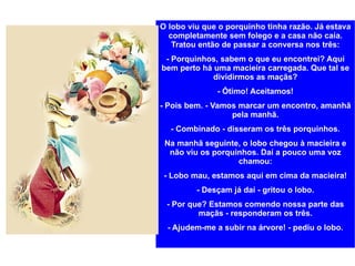O lobo viu que o porquinho tinha razão. Já estava completamente sem folego e a casa não caía. Tratou então de passar a conversa nos três: - Porquinhos, sabem o que eu encontrei? Aqui bem perto há uma macieira carregada. Que tal se dividirmos as maçãs? - Ótimo! Aceitamos! - Pois bem. - Vamos marcar um encontro, amanhã pela manhã. - Combinado - disseram os três porquinhos. Na manhã seguinte, o lobo chegou à macieira e não viu os porquinhos. Daí a pouco uma voz chamou: - Lobo mau, estamos aqui em cima da macieira! - Desçam já daí - gritou o lobo. - Por que? Estamos comendo nossa parte das maçãs - responderam os três. - Ajudem-me a subir na árvore! - pediu o lobo. 