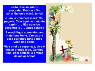 - Não precisa subir - respondeu Prático. - Vou atirar-lhe uma maçã, toma! - Hum, é uma bela maçã! Vou pegá-la. Caiu aqui no meio do capim . . . Não consigo encontrá-la . . . Onde estará? A maçã fique comendo para matar sua fome. Vamos pra casa correndo pois senão você nos come. Viva o rei da esperteza, viva o nosso grande lobo. Ganhou hoje, com certeza, o premio de maior bobo! 