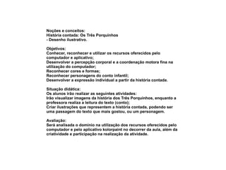 Noções e conceitos: História contada: Os Três Porquinhos - Desenho ilustrativo. Objetivos: Conhecer, reconhecer e utilizar os recursos oferecidos pelo computador e aplicativo; Desenvolver a percepção corporal e a coordenação motora fina na utilização do computador; Reconhecer cores e formas; Reconhecer personagens do conto infantil; Desenvolver a expressão individual a partir da história contada. Situação didática: Os alunos irão realizar as seguintes atividades: Irão visualizar imagens da história dos Três Porquinhos, enquanto a professora realiza a leitura do texto (conto); Criar ilustrações que representem a história contada, podendo ser uma passagem do texto que mais gostou, ou um personagem. Avaliação: Será analisada o domínio na utilização dos recursos oferecidos pelo computador e pelo aplicativo kolorpaint no decorrer da aula, além da criatividade e participação na realização da atividade. 