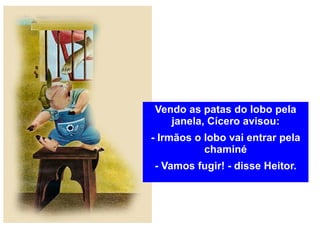 Vendo as patas do lobo pela janela, Cícero avisou: - Irmãos o lobo vai entrar pela chaminé - Vamos fugir! - disse Heitor. 