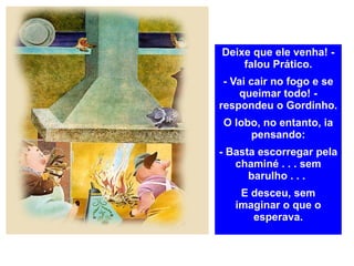 Deixe que ele venha! - falou Prático. - Vai cair no fogo e se queimar todo! - respondeu o Gordinho. O lobo, no entanto, ia pensando: - Basta escorregar pela chaminé . . . sem barulho . . .  E desceu, sem imaginar o que o esperava. 