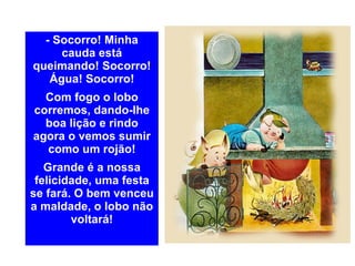 - Socorro! Minha cauda está queimando! Socorro! Água! Socorro! Com fogo o lobo corremos, dando-lhe boa lição e rindo agora o vemos sumir como um rojão! Grande é a nossa felicidade, uma festa se fará. O bem venceu a maldade, o lobo não voltará! 