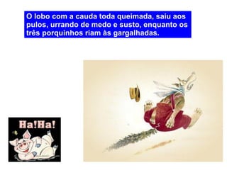 O lobo com a cauda toda queimada, saiu aos pulos, urrando de medo e susto, enquanto os três porquinhos riam às gargalhadas. 
