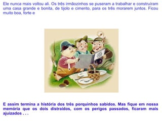 Ele nunca mais voltou ali. Os três irmãozinhos se puseram a trabalhar e construíram uma casa grande e bonita, de tijolo e cimento, para os três morarem juntos. Ficou muito boa, forte e  resistente: era uma casa à prova de lobo.     E assim termina a história dos três porquinhos sabidos. Mas fique em nossa memória que os dois distraídos, com os perigos passados, ficaram mais ajuizados . . . 