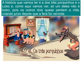 A história que vamos ler é a dos três porquinhos e o Lobo e, como aqui vamos ver, só um deles não é bobo, pois os outros dois quase perdem a vida, criando juízo depois que a fera foi vencida. 