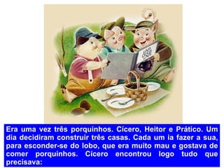 Era uma vez três porquinhos. Cícero, Heitor e Prático. Um dia decidiram construir três casas. Cada um ia fazer a sua, para esconder-se do lobo, que era muito mau e gostava de comer porquinhos. Cícero encontrou logo tudo que precisava: 