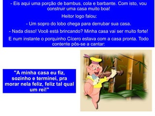 - Eis aqui uma porção de bambus, cola e barbante. Com isto, vou construir uma casa muito boa!   Heitor logo falou: - Um sopro do lobo chega para derrubar sua casa. - Nada disso! Você está brincando? Minha casa vai ser muito forte! E num instante o porquinho Cícero estava com a casa pronta. Todo contente pôs-se a cantar: "A minha casa eu fiz, sozinho e terminei, pra morar nela feliz, feliz tal qual um rei!" 
