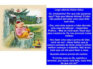 Logo adiante Heitor falou: - Ei, irmãozinho! Por que não paramos aqui? Veja que tábuas ótimas! O lobo não poderá derrubar uma casa feita com elas. - Ora, com dois sopros o lobo derruba uma casa de tábuas! - respondeu Prático. - Mas se você quer, fique aqui para construí-la. Eu vou procurar coisa melhor. - Vou fazer uma casa à prova de lobo, você vai ver! - disse Heitor que já estava cansado de tanto andar e achou melhor começar o trabalho. Não levou mais que um dia para fazer a casa. Quando estava pronta ele cantou:  "A minha casa eu fiz, sozinho e terminei, pra morar nela feliz, mais feliz do que um rei!" 