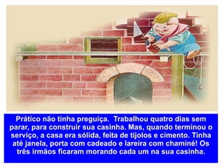 Prático não tinha preguiça.  Trabalhou quatro dias sem parar, para construir sua casinha. Mas, quando terminou o serviço, a casa era sólida, feita de tijolos e cimento. Tinha até janela, porta com cadeado e lareira com chaminé! Os três irmãos ficaram morando cada um na sua casinha. 