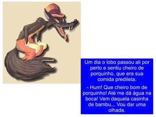 Um dia o lobo passou ali por perto e sentiu cheiro de porquinho, que era sua comida predileta. - Hum! Que cheiro bom de porquinho! Até me dá água na boca! Vem daquela casinha de bambu... Vou dar uma olhada. 
