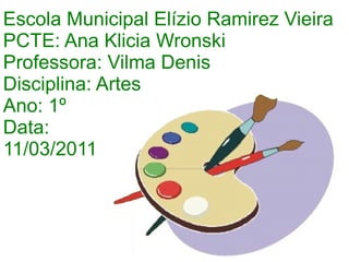 Escola Municipal Elízio Ramirez Vieira PCTE: Ana Klicia Wronski Professora: Vilma Denis Disciplina: Artes Ano: 1º Data:  11/03/2011 