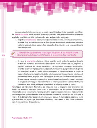 Aunque cada disciplina cuenta con su propia especificidad curricular es posible identificar
dos ejes articuladores en los procesos formativos comunes, los cuales concretan los propósitos
señalados en el Informe Delors, el aprender a ser y el aprender a convivir:
•	 El eje de la conciencia de sí (de ser persona) comprende elementos como el autoconocimiento,
la valoración y afirmación personal, el desarrollo de la asertividad, la formación del sujeto
resiliente y consciente de sus derechos, todos ellos determinantes en la construcción de la
identidad personal.
La resiliencia es la capacidad de las personas para recuperarse de una situación adversa
o de un problema, incluso para salir fortalecido de la adversidad al aprender de ella.

108

•	 El eje de la convivencia enfatiza el reto de aprender a vivir juntos. Se resalta el derecho
de todo ser humano a desarrollar sus capacidades en un ambiente de paz, seguridad y
equidad, en el que sea tratado dignamente, con honestidad y respeto a su identidad.
Aprender a convivir implica generar procesos humanos en los que prevalezcan el aprecio
a la diversidad, la práctica de los valores universales, la vivencia de la paz, el respeto a
los derechos humanos, la aplicación de los principios democráticos en la vida cotidiana, el
pensamiento crítico, el juicio ético y estético en relación con una motricidad consciente.
De esta manera, los adolescentes podrán ser sensibles al mundo que les rodea y participar
en proyectos comunes y de mejoramiento de su entorno; desarrollar sus capacidades para

Para

comprender a los demás e imaginar otras formas de pensar y afrontar el futuro.

lograr las intenciones formativas de estos dos ejes se requiere crear ambientes en
donde los aspectos afectivos (emociones y sentimientos) se encuentren íntimamente
relacionados con el pensamiento, la comprensión y los procesos conscientes de metacognición
y autorregulación que intervienen en el aprendizaje. Ambientes regidos por los principios y
valores de la democracia y los derechos humanos, en los que el alumnado se reconozca como
sujeto de derechos y participe de manera individual y colectiva en la solución de problemas
y en el mejoramiento de su entorno.

Programas de estudio 2011

 