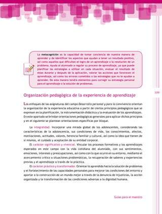 La metacognición es la capacidad de tomar conciencia de nuestra manera de
aprender y de identificar los aspectos que ayudan a tener un resultado positivo,
así como aquellos que dificultan el logro de un aprendizaje o la resolución de un
problema. Ayuda al alumnado a regular su proceso de aprendizaje, ya que puede
planificar las estrategias a utilizar en cada situación, evaluar el resultado de
éstas durante y después de la aplicación, valorar las acciones que favorecen el
aprendizaje, así como los errores cometidos o las estrategias que no le ayudan a
aprender. De esta manera tendrá elementos para corregir su estrategia personal
para el aprendizaje o la solución de problemas.

Organización pedagógica de la experiencia de aprendizaje
Los enfoques de las asignaturas del campo Desarrollo personal y para la convivencia orientan
la organización de la experiencia educativa a partir de ciertos principios pedagógicos que se
expresan en la planificación, la instrumentación didáctica y la evaluación de los aprendizajes.
En este apartado se brindan orientaciones pedagógicas generales para aplicar dichos principios
y en el siguiente se plantean orientaciones específicas por bloque.
La integralidad. Incorporar una mirada global de los adolescentes, considerando las
características de la adolescencia, sus condiciones de vida, los conocimientos, afectos,
motivaciones, actitudes, valores, herencia familiar y cultural, así como la idea que tienen de
sí mismos, el cuidado y aceptación de su entidad corporal.
El carácter significativo y vivencial. Vincular los procesos formativos y los aprendizajes
esperados en este campo con la vida cotidiana del alumnado, con sus sentimientos,
emociones, intereses y preocupaciones, así como con lo que ocurre en su entorno, mediante el
acercamiento crítico a situaciones problemáticas, la recuperación de saberes y experiencias
previas y el aprendizaje a través de la práctica.
El carácter práctico y transformador. Orientar lo aprendido hacia la solución de problemas
y el fortalecimiento de las capacidades personales para mejorar las condiciones del entorno y
aportar a la construcción de un mundo mejor a través de la denuncia de injusticias, la acción
organizada y la transformación de las condiciones adversas a la dignidad humana.

Guías para el maestro

109

 