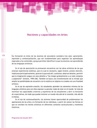 Nociones y capacidades en Artes

126

La

formación en Artes de los alumnos de secundaria considera tres ejes: apreciación,
expresión y contextualización, que son fundamentales para organizar los aprendizajes
esperados y los contenidos, porque permiten identificar lo que los alumnos van aprendiendo
de los lenguajes artísticos.
En el eje de apreciación se promueven encuentros con las obras artísticas de las que
emerjan experiencias estéticas, para lo cual es necesario, según Greene, prestar atención,
implicarse participativamente, apreciar lo que está ahí, cuestionar, observar detalles, permitir
que la imaginación juegue con esos detalles y “los integre gradualmente a un todo complejo
y palpitante” (Greene, 1994:106). También se busca una transformación de la mirada que
amplíe las posibilidades de encuentro con lo estético en objetos no creados con una finalidad
artística.
En el eje de expresión-creación, los estudiantes aprenden los elementos mínimos de los
lenguajes artísticos para con ellos expresar su peculiar modo de estar en el mundo. Se trata de
movilizar las capacidades creativas y expresivas de los estudiantes y abrir su horizonte
de expectativas, de modo que puedan entrever un mundo más allá de lo conocido, más allá de
sí mismos.
En el eje de contextualización, los alumnos tienen oportunidad de problematizar las
aportaciones de las artes a la formación de los individuos, a partir de valorar las formas en
que se conciben los hechos artísticos en diferentes contextos socioculturales y momentos
históricos.

Programas de estudio 2011

 