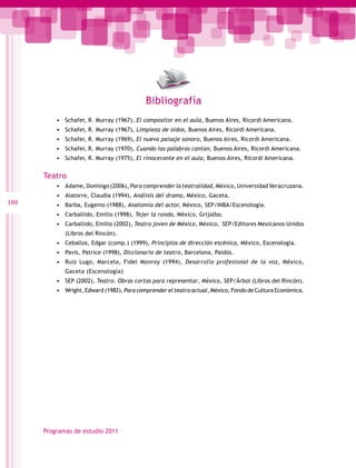 Bibliografía
•	 Schafer, R. Murray (1967), El compositor en el aula, Buenos Aires, Ricordi Americana.
•	 Schafer, R. Murray (1967), Limpieza de oídos, Buenos Aires, Ricordi Americana.
•	 Schafer, R. Murray (1969), El nuevo paisaje sonoro, Buenos Aires, Ricordi Americana.
•	 Schafer, R. Murray (1970), Cuando las palabras cantan, Buenos Aires, Ricordi Americana.
•	 Schafer, R. Murray (1975), El rinoceronte en el aula, Buenos Aires, Ricordi Americana.

Teatro
•	 Adame, Domingo (2006), Para comprender la teatralidad, México, Universidad Veracruzana.

180

•	 Alatorre, Claudia (1994), Análisis del drama, México, Gaceta.
•	 Barba, Eugenio (1988), Anatomía del actor, México, SEP/INBA/Escenología.
•	 Carballido, Emilio (1998), Tejer la ronda, México, Grijalbo.
•	 Carballido, Emilio (2002), Teatro joven de México, México, SEP/Editores Mexicanos Unidos
(Libros del Rincón).

•	 Ceballos, Edgar (comp.) (1999), Principios de dirección escénica, México, Escenología.
•	 Pavis, Patrice (1998), Diccionario de teatro, Barcelona, Paidós.
•	 Ruiz Lugo, Marcela, Fidel Monroy (1994), Desarrollo profesional de la voz, México,
Gaceta (Escenología)

•	 SEP (2002), Teatro. Obras cortas para representar, México, SEP/Árbol (Libros del Rincón).
•	 Wright, Edward (1982), Para comprender el teatro actual, México, Fondo de Cultura Económica.

Programas de estudio 2011

 