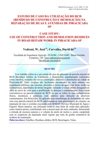 HOLOS Environment, v.8 n.2, 2008 - P. 149
                                                                ISSN:1519-8634 (ON-LINE)



    ESTUDO DE CASO DA UTILIZAÇÃO DO RCD
  (RESÍDUOS DE CONSTRUÇÃO E DEMOLIÇÃO) NA
 REPARAÇÃO DE RUAS E AVENIDAS DE PIRACICABA
                     SP

                 CASE STUDY:
USE OF CONSTRUCTION AND DEMOLITION RESIDUES
     IN ROAD REPAIR WORK IN PIRACICABA-SP

              Vedroni, W. José(1), Carvalho, David de(2)
    Faculdade de Engenharia Agrícola - FEAGRI - UNICAMP - Barão Geraldo,
                   Campinas - SP. 1jose.vedroni@terra.com.br
                            2
                              david@agr.unicamp.br


                                     RESUMO

       Este trabalho refere-se a um estudo de caso de aplicação da parcela mineral do
RCD (Resíduos Sólidos de Construção e Demolição), popularmente conhecidos
como entulhos, oriundos das novas construções, reformas e demolições na cidade de
Piracicaba-SP. Estes resíduos são facilmente encontrados no meio urbano, nos
logradouros públicos, nas encostas, próximos a cursos de água e em áreas verdes ou
institucionais, depositados de forma irregular, tornando o visual urbano desagradável,
além de servir de vetor para a proliferação de doenças e contaminações. Este estudo
concentrou-se na parcela mineral do RCD no que se refere às suas características
físicas, mecânicas e químicas, com análises para detecção de possíveis
contaminantes. Em Piracicaba, foi aplicada uma metodologia de fechamento de valas
com essa parcela mineral do RCD, adicionando-se uma porcentagem de cimento, na
reparação de ruas e avenidas executada pelo SEMAE (Serviço Municipal de Água e
Esgoto). Desta maneira, sua utilização torna-se uma fonte de vazão para aplicação,
como matéria prima, contribuindo com a preservação do meio ambiente, diminuindo
a retirada de recursos naturais e o volume de aterro de inertes e, assim, cumprindo
com as exigências da legislação atual vigente que trata da gestão sustentável de
resíduos de construção.
Palavras-chave: Entulhos. Resíduos sólidos. RCD. Reciclagem. Valas.
 
