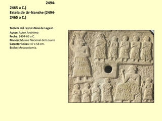Estela de Ur-Nanshe (24942465 a C.)
Estela de Ur-Nanshe (24942465 a C.)
Tableta del rey Ur-Niná de Lagash
Autor: Autor Anónimo
Fecha: 2494-65 a.C.
Museo: Museo Nacional del Louvre
Características: 47 x 58 cm.
Estilo: Mesopotamia.

 