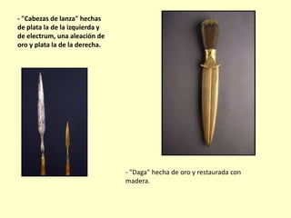 - "Cabezas de lanza" hechas
de plata la de la izquierda y
de electrum, una aleación de
oro y plata la de la derecha.

- "Daga" hecha de oro y restaurada con
madera.

 