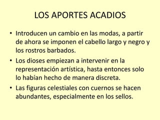 LOS APORTES ACADIOS
• Introducen un cambio en las modas, a partir
de ahora se imponen el cabello largo y negro y
los rostros barbados.
• Los dioses empiezan a intervenir en la
representación artística, hasta entonces solo
lo habían hecho de manera discreta.
• Las figuras celestiales con cuernos se hacen
abundantes, especialmente en los sellos.

 