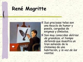 René Magritte Sus graciosas telas son una mezcla de humor y poesía, cargadas de enigmas y símbolos. Son muy conocidas  delirios de grandeza ,  el tiempo detenido  que muestra un tren saliendo de la chimenea de una habitación, y  la voz de los vientos. 