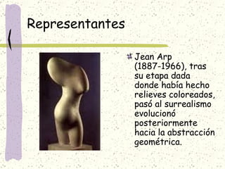 Representantes Jean Arp (1887-1966), tras su etapa dada donde había hecho relieves coloreados, pasó al surrealismo evolucionó posteriormente hacia la abstracción geométrica.  