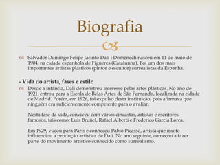 Biografia
                            
 Salvador Domingo Felipe Jacinto Dalí i Domènech nasceu em 11 de maio de
  1904, na cidade espanhola de Figueres (Catalunha). Foi um dos mais
  importantes artistas plásticos (pintor e escultor) surrealistas da Espanha.

- Vida do artista, fases e estilo
 Desde a infância, Dalí demonstrou interesse pelas artes plásticas. No ano de
  1921, entrou para a Escola de Belas Artes de São Fernando, localizada na cidade
  de Madrid. Porém, em 1926, foi expulso desta instituição, pois afirmava que
  ninguém era suficientemente competente para o avaliar.

   Nesta fase da vida, conviveu com vários cineastas, artistas e escritores
   famosos, tais como: Luis Bruñel, Rafael Alberti e Frederico Garcia Lorca.

   Em 1929, viajou para Paris e conheceu Pablo Picasso, artista que muito
   influenciou a produção artística de Dalí. No ano seguinte, começou a fazer
   parte do movimento artístico conhecido como surrealismo.
 