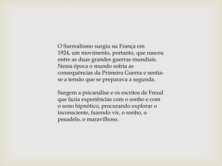 O Surrealismo surgiu na França em
1924, um movimento, portanto, que nasceu
entre as duas grandes guerras mundiais.
Nessa época o mundo sofria as
consequências da Primeira Guerra e sentia-
se a tensão que se preparava a segunda.

Surgem a psicanálise e os escritos de Freud
que fazia experiências com o sonho e com
o sono hipnótico, procurando explorar o
inconsciente, fazendo vir, o sonho, o
pesadelo, o maravilhoso.
 